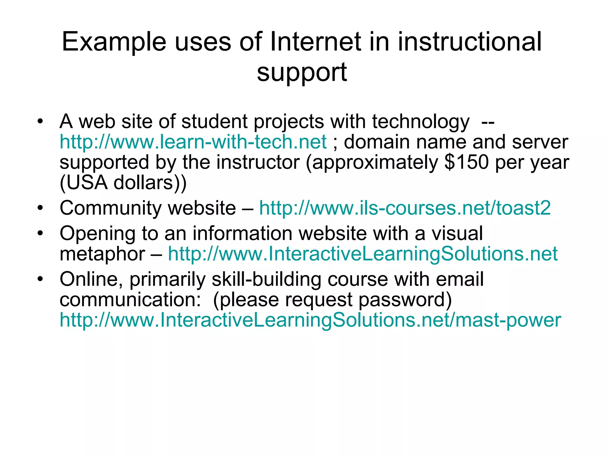 Example uses of Internet in instructional support A web site of student projects with technology  --  http://www.learn-with-tech.net  ; domain name and server supported by the instructor (approximately $150 per year (USA dollars)) Community website –  http://www.ils-courses.net/toast2 Opening to an information website with a visual metaphor –  http://www.InteractiveLearningSolutions.net   Online, primarily skill-building course with email communication:  (please request password)  http://www.InteractiveLearningSolutions.net/mast-power   
