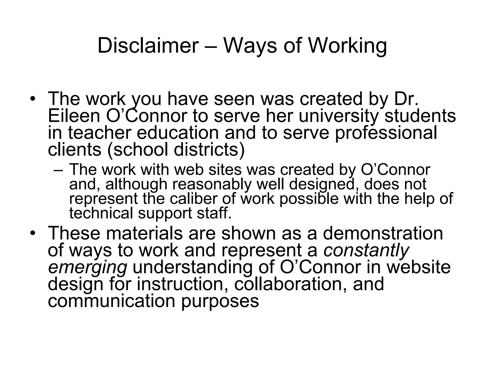 Disclaimer – Ways of Working The work you have seen was created by Dr. Eileen O’Connor to serve her university students in teacher education and to serve professional clients (school districts)  The work with web sites was created by O’Connor and, although reasonably well designed, does not represent the caliber of work possible with the help of technical support staff. These materials are shown as a demonstration of ways to work and represent a  constantly emerging  understanding of O’Connor in website design for instruction, collaboration, and communication purposes  