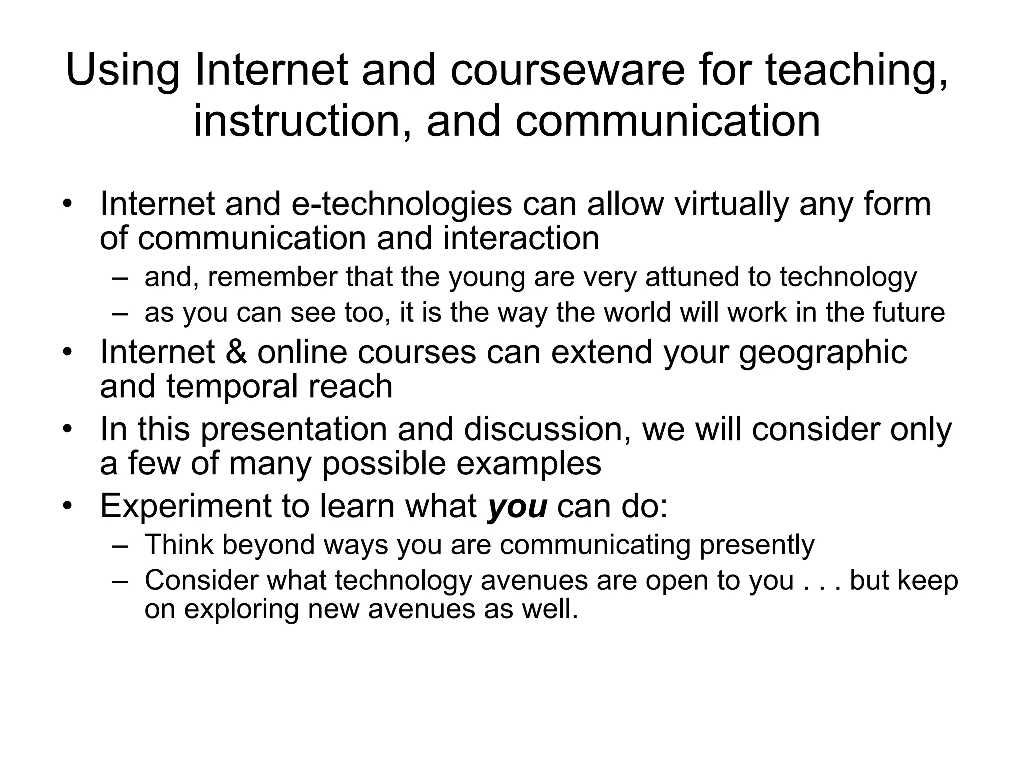 Using Internet and courseware for teaching, instruction, and communication Internet and e-technologies can allow virtually any form of communication and interaction and, remember that the young are very attuned to technology as you can see too, it is the way the world will work in the future  Internet & online courses can extend your geographic and temporal reach In this presentation and discussion, we will consider only a few of many possible examples Experiment to learn what  you  can do:  Think beyond ways you are communicating presently Consider what technology avenues are open to you . . . but keep on exploring new avenues as well.  
