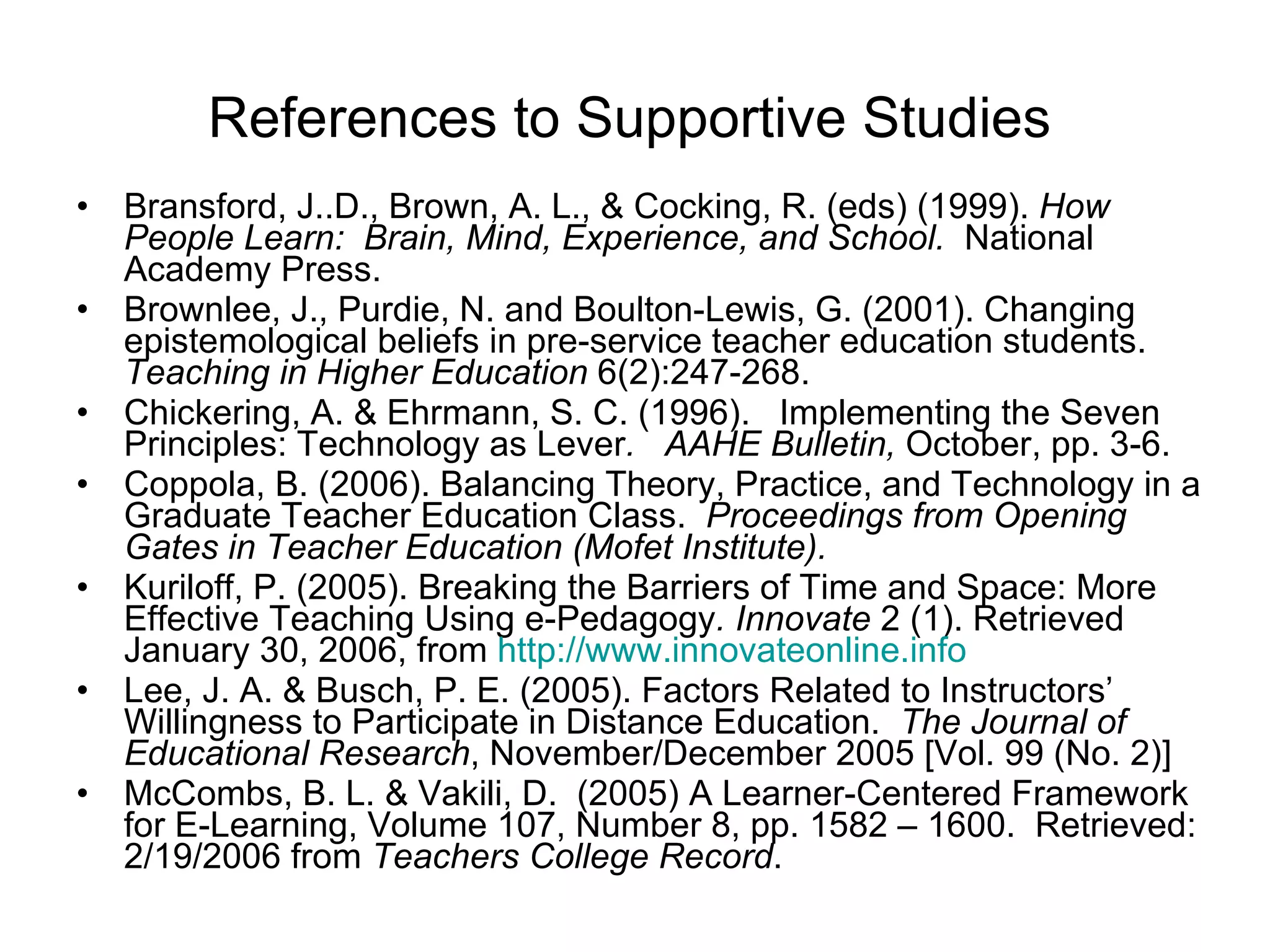 References to Supportive Studies Bransford, J..D., Brown, A. L., & Cocking, R. (eds) (1999).  How People Learn:  Brain, Mind, Experience, and School.   National Academy Press.  Brownlee, J., Purdie, N. and Boulton-Lewis, G. (2001). Changing epistemological beliefs in pre-service teacher education students.  Teaching in Higher Education  6(2):247-268. Chickering, A. & Ehrmann, S. C. (1996).  Implementing the Seven Principles: Technology as Lever .   AAHE Bulletin,  October, pp. 3-6.  Coppola, B. (2006). Balancing Theory, Practice, and Technology in a Graduate Teacher Education Class.  Proceedings from Opening Gates in Teacher Education (Mofet Institute).  Kuriloff, P. (2005). Breaking the Barriers of Time and Space: More Effective Teaching Using e-Pedagogy .   Innovate  2 (1). Retrieved January 30, 2006, from  http://www.innovateonline.info   Lee, J. A. & Busch, P. E. (2005). Factors Related to Instructors’ Willingness to Participate in Distance Education.  The Journal of Educational Research , November/December 2005 [Vol. 99 (No. 2)]  McCombs, B. L. & Vakili, D.  (2005) A Learner-Centered Framework for E-Learning, Volume 107, Number 8, pp. 1582 – 1600.  Retrieved:  2/19/2006 from  Teachers College Record .  