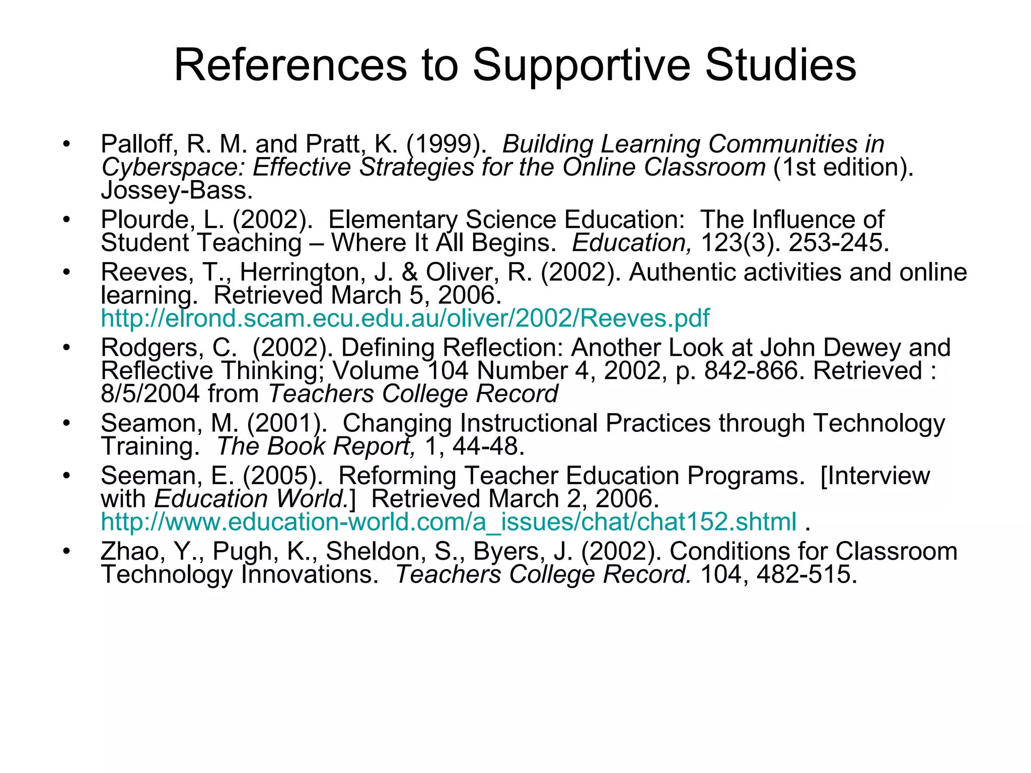 References to Supportive Studies Palloff, R. M. and Pratt, K. (1999).  Building Learning Communities in Cyberspace: Effective Strategies for the Online Classroom  (1st edition).  Jossey-Bass.  Plourde, L. (2002).  Elementary Science Education:  The Influence of Student Teaching – Where It All Begins.  Education,  123(3). 253-245.  Reeves, T., Herrington, J. & Oliver, R. (2002). Authentic activities and online learning.  Retrieved March 5, 2006.  http://elrond.scam.ecu.edu.au/oliver/2002/Reeves.pdf   Rodgers, C.  (2002). Defining Reflection: Another Look at John Dewey and Reflective Thinking; Volume 104 Number 4, 2002, p. 842-866. Retrieved : 8/5/2004 from  Teachers College Record Seamon, M. (2001).  Changing Instructional Practices through Technology Training.  The Book Report,  1, 44-48. Seeman, E. (2005).  Reforming Teacher Education Programs.  [Interview with  Education World. ]  Retrieved March 2, 2006.  http://www.education-world.com/a_issues/chat/chat152.shtml  .  Zhao, Y., Pugh, K., Sheldon, S., Byers, J. (2002). Conditions for Classroom Technology Innovations.  Teachers College Record.  104, 482-515. 