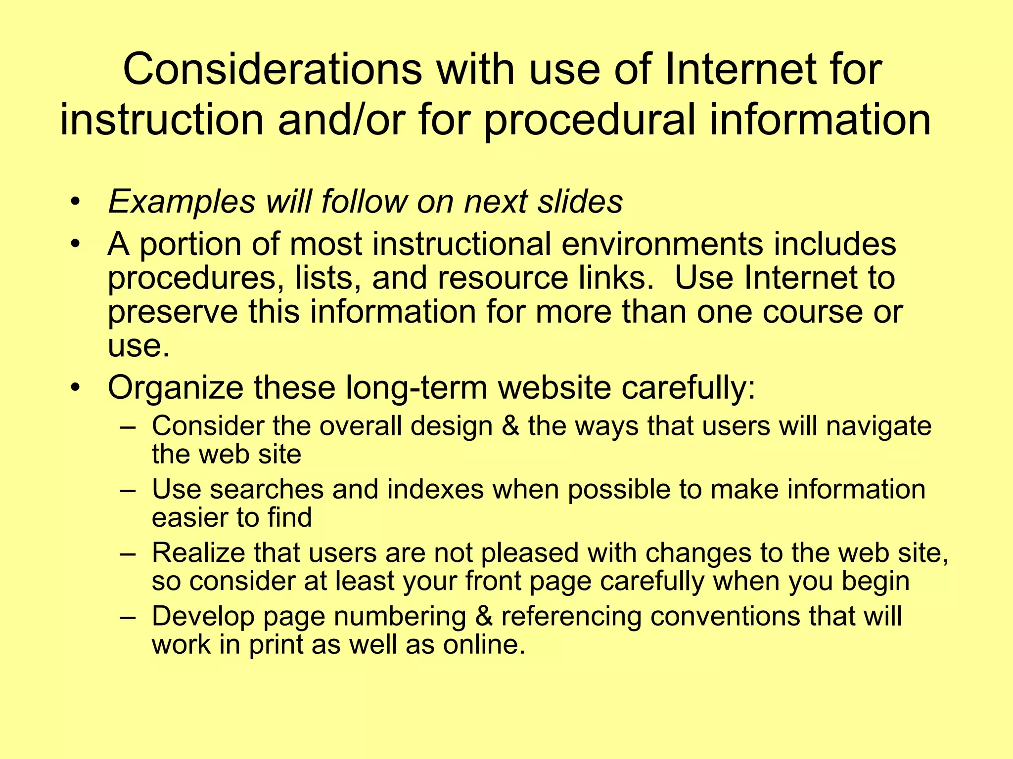 Considerations with use of Internet for instruction and/or for procedural information  Examples will follow on next slides A portion of most instructional environments includes procedures, lists, and resource links.  Use Internet to preserve this information for more than one course or use.  Organize these long-term website carefully:  Consider the overall design & the ways that users will navigate the web site Use searches and indexes when possible to make information easier to find Realize that users are not pleased with changes to the web site, so consider at least your front page carefully when you begin  Develop page numbering & referencing conventions that will work in print as well as online.  
