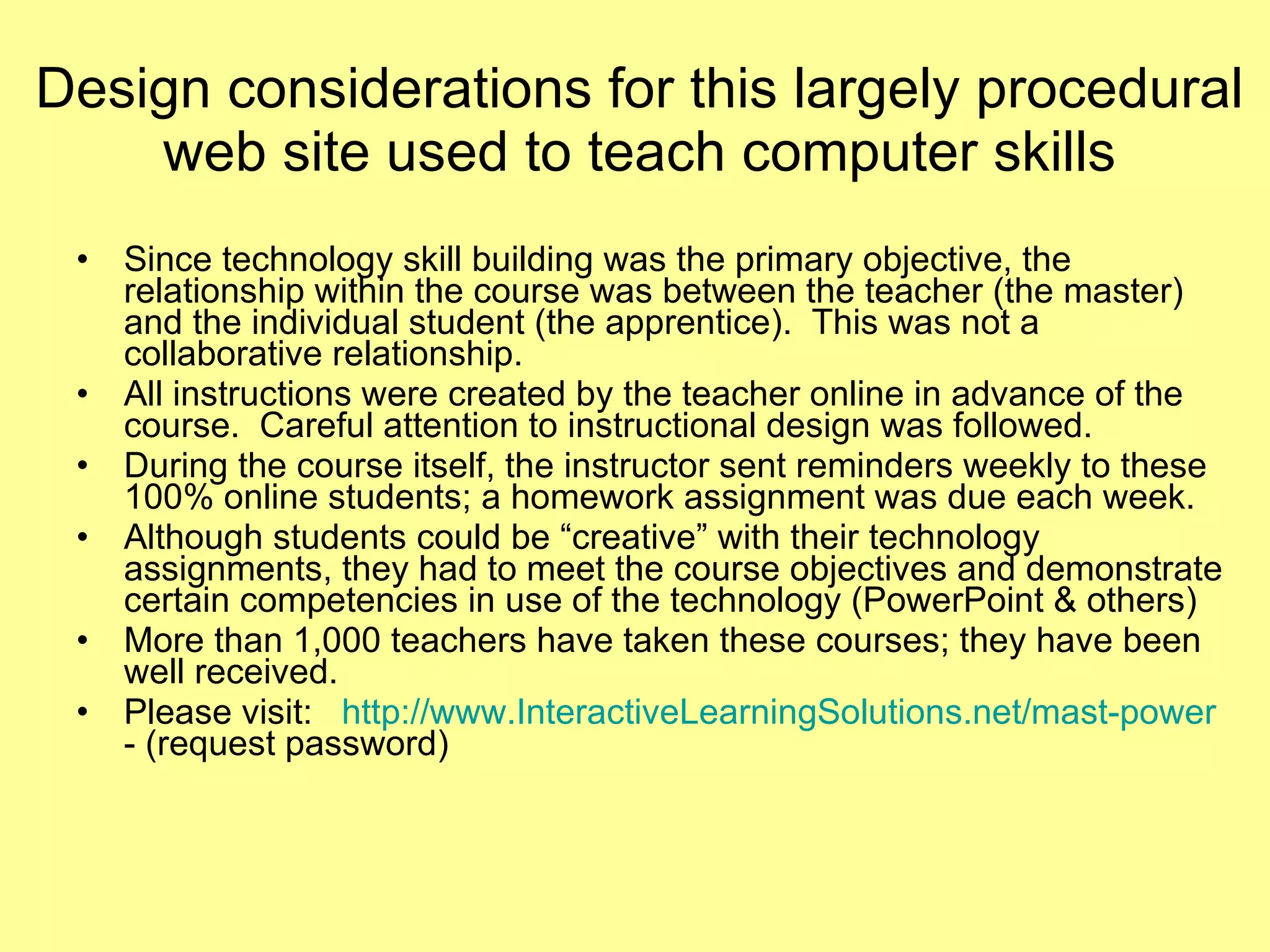 Design considerations for this largely procedural web site used to teach computer skills Since technology skill building was the primary objective, the relationship within the course was between the teacher (the master) and the individual student (the apprentice).  This was not a collaborative relationship.  All instructions were created by the teacher online in advance of the course.  Careful attention to instructional design was followed.  During the course itself, the instructor sent reminders weekly to these 100% online students; a homework assignment was due each week.  Although students could be “creative” with their technology assignments, they had to meet the course objectives and demonstrate certain competencies in use of the technology (PowerPoint & others) More than 1,000 teachers have taken these courses; they have been well received.  Please visit:  http://www.InteractiveLearningSolutions.net/mast-power  - (request password)  