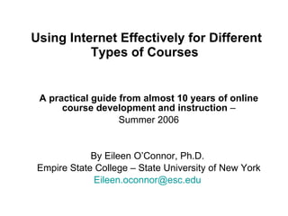 Using Internet Effectively for Different Types of Courses   A practical guide from almost 10 years of online course development and instruction  – Summer 2006 By Eileen O’Connor, Ph.D.  Empire State College – State University of New York  [email_address]   
