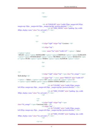 ONLINE JOB PORTAL
</tr>
</table>
<div id="EMAILID" style="width:250px; margin-left:205px;
margin-top:-20px; _margin-left:20px; _margin-top:0px; position:absolute;"></div>
<div id="ERR_EMAIL" style="padding: 2px; width:
400px; display: none;" class="txt_red small_1"></div>
</td>
</tr>
<tr>
<td align="right" valign="top">Location: </td>
<td valign="top" >
<select name="loc" style="width:165" ><option > - Select
-</option><option
>DELHI</option><option>BANGLORE</option><option>CHENNAI</option><option>GURGAON
</option><option>HYDERABAD</option><option>MUMBAI</option><option>KOLKATA</optio
n><option>PUNE</option><option>NOIDA</option><option>KANPUR</option></select>
<br>
</tr>
<tr>
<td align="right" valign="top"><span class="txt_orange"></span>
Skills:&nbsp</td>
<td valign="top" ><select name="SKILLS" style="width:165"
><option > - Select - </option><option>ITI</option><option>C</option><option>C+
+</option><option>JAVA</option><option>GOOD TYPING SPEED</option></select>
<br>
<div id="UNAME" style="width:250px; margin-
left:205px; margin-top:-20px; _margin-left:20px; _margin-top:0px; position:absolute;"></div>
<div id="ERR_UNAME" style="padding: 2px; width:
400px; display: none;" class="txt_red small_1"></div>
</td>
</tr>
<tr>
<td align="right" valign="top"><span
class="txt_orange"></span>Functional Area: </td>
<td valign="top" >
<div id="UNAME" style="width:250px; margin-
left:205px; margin-top:-20px; _margin-left:20px; _margin-top:0px; position:absolute;"></div>
<div id="ERR_UNAME" style="padding: 2px; width:
400px; display: none;" class="txt_red small_1"></div>
</td>
</tr><tr>
37
 