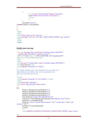 ONLINE JOB PORTAL
{
%><script type="text/javascript" language="javascript">
alert("SORRY,NO SUCH JOB AVAILABLE.");
</script>
<%
}
out.println("success");
}catch(Exception e ){out.println(e);
}
}
%>
</table>
</form>
<form method="post" action="view.jsp">
<input maxlength="255" size="30" value="VIEW APPLICATIONS" type="submit" >
</form>
</body>
</html>
PAGE: interview.jsp
<%@ page language="java" contentType="text/html; charset=ISO-8859-1"
pageEncoding="ISO-8859-1" import="java.sql.*"%>
<!DOCTYPE html PUBLIC "-//W3C//DTD HTML 4.01 Transitional//EN"
"http://www.w3.org/TR/html4/loose.dtd">
<html>
<head>
<meta http-equiv="Content-Type" content="text/html; charset=ISO-8859-1">
<title>Insert title here</title>
<script language="javascript" src="cal2.js">
/*
Xin's Popup calendar script- Xin Yang (http://www.yxscripts.com/)
Script featured on/available at http://www.dynamicdrive.com/
This notice must stay intact for use
*/
</script>
<script language="javascript" src="cal_conf2.js"></script>
</head>
<body BGCOLOR="#4EE2EC">
<form action="app_home.jsp" method="post">
<%
try{
String c1=(String)session.getAttribute("t1");
String b1=(String)session.getAttribute("a1");
String b2=(String)session.getAttribute("a2");
String b3=(String)session.getAttribute("a3");
Class.forName("sun.jdbc.odbc.JdbcOdbcDriver");
Connection c=DriverManager.getConnection("jdbc:odbc:abc","root","root");
Statement s =c.createStatement();
String sql ="select * from job where location='"+b1+"' and job_desc='"+b2+"' and
sel_post='"+b3+"'";
ResultSet rs=s.executeQuery(sql);
rs.next();
%>
<table BORDER=10 WIDTH=350 HEIGHT=150 BGCOLOR="WHITE" align="center">
<tr>
37
 