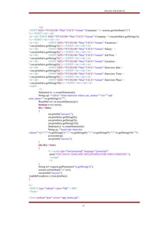 ONLINE JOB PORTAL
<td>
<FONT SIZE="4"COLOR="blue" FACE="roman">Username:<%=session.getAttribute("t1")
%></FONT><br></td>
<tr><td><FONT SIZE="4"COLOR="blue" FACE="roman">Company:<%out.println(rs.getString(1));
%></FONT><br></td></tr>
<tr><td> <FONT SIZE="4"COLOR="blue" FACE="roman">Vacancies:<
%out.println(rs.getString(3));%></FONT><br></td></tr>
<tr><td> <FONT SIZE="4"COLOR="blue" FACE="roman">Salary: <
%out.println(rs.getString(4));%></FONT><br></td></tr>
<tr><td> <FONT SIZE="4"COLOR="blue" FACE="roman">Job Post: <
%out.println(rs.getString(7));%></FONT><br></td></tr>
<tr><td> <FONT SIZE="4"COLOR="blue" FACE="roman">Location: <
%out.println(rs.getString(6));%></FONT><br></td></tr>
<tr><td> <FONT SIZE="4"COLOR="blue" FACE="roman">Interview date: <
%out.println(rs.getString(8));%></FONT><br></td></tr>
<tr><td> <FONT SIZE="4"COLOR="blue" FACE="roman">Interview Time: <
%out.println(rs.getString(9));%></FONT><br></td></tr>
<tr><td> <FONT SIZE="4"COLOR="blue" FACE="roman">Interview Place: <
%out.println(rs.getString(10));%></FONT><br></td></tr>
</table>
<%
Statement m =c.createStatement();
String sq1 ="select * from interview where can_uname='"+c1+"' and
com_name='"+rs.getString(1)+"'";
ResultSet rs1=m.executeQuery(sq1);
boolean a=rs1.next();
if(a==false)
{
out.println("success1");
out.println(rs.getString(8));
out.println(rs.getString(9));
out.println(rs.getString(10));
Statement p =c.createStatement();
String sq ="insert into interview
values('"+c1+"','"+rs.getString(1)+"','"+rs.getString(8)+"','"+rs.getString(9)+"','"+rs.getString(10)+"')";
p.execute(sq);
out.println("success");
}
else if(a==true)
{
%><script type="text/javascript" language="javascript">
alert("YOU HAVE ALREADY REGISTERED FOR THIS COMPANY.");
</script>
<%
}
String m1=request.getParameter("rs.getString(1)");
session.setAttribute("v1",m1);
out.println("success");
}catch(Exception e ){out.println(e);
}
%>
<INPUT type="submit" value="OK" ><BR>
</form>
<form method="post" action="app_home.jsp">
37
 
