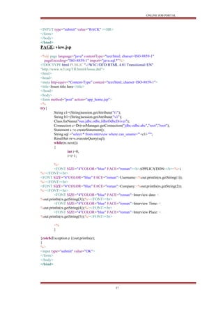 ONLINE JOB PORTAL
<INPUT type="submit" value="BACK" ><BR>
</form>
</body>
</html>
PAGE: view.jsp
<%@ page language="java" contentType="text/html; charset=ISO-8859-1"
pageEncoding="ISO-8859-1" import="java.sql.*"%>
<!DOCTYPE html PUBLIC "-//W3C//DTD HTML 4.01 Transitional//EN"
"http://www.w3.org/TR/html4/loose.dtd">
<html>
<head>
<meta http-equiv="Content-Type" content="text/html; charset=ISO-8859-1">
<title>Insert title here</title>
</head>
<body>
<form method="post" action="app_home.jsp">
<%
try{
String c1=(String)session.getAttribute("t1");
String b1=(String)session.getAttribute("v1");
Class.forName("sun.jdbc.odbc.JdbcOdbcDriver");
Connection c=DriverManager.getConnection("jdbc:odbc:abc","root","root");
Statement s =c.createStatement();
String sql ="select * from interview where can_uname='"+c1+"'";
ResultSet rs=s.executeQuery(sql);
while(rs.next())
{
int i=0;
i=i+1;
%>
<FONT SIZE="4"COLOR="blue" FACE="roman"><b>APPLICATION:</b><%=i
%></FONT><br>
<FONT SIZE="4"COLOR="blue" FACE="roman">Username:<%out.println(rs.getString(1));
%></FONT><br>
<FONT SIZE="4"COLOR="blue" FACE="roman">Company:<%out.println(rs.getString(2));
%></FONT><br>
<FONT SIZE="4"COLOR="blue" FACE="roman">Interview date: <
%out.println(rs.getString(3));%></FONT><br>
<FONT SIZE="4"COLOR="blue" FACE="roman">Interview Time: <
%out.println(rs.getString(4));%></FONT><br>
<FONT SIZE="4"COLOR="blue" FACE="roman">Interview Place: <
%out.println(rs.getString(5));%></FONT><br>
<%
}
}catch(Exception e ){out.println(e);
}
%>
<input type="submit" value="OK">
</form>
</body>
</html>
37
 