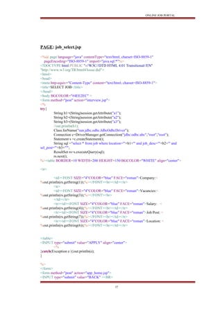 ONLINE JOB PORTAL
PAGE: job_select.jsp
<%@ page language="java" contentType="text/html; charset=ISO-8859-1"
pageEncoding="ISO-8859-1" import="java.sql.*"%>
<!DOCTYPE html PUBLIC "-//W3C//DTD HTML 4.01 Transitional//EN"
"http://www.w3.org/TR/html4/loose.dtd">
<html>
<head>
<meta http-equiv="Content-Type" content="text/html; charset=ISO-8859-1">
<title>SELECT JOB</title>
</head>
<body BGCOLOR="#4EE2EC" >
<form method="post" action="interview.jsp">
<%
try{
String b1=(String)session.getAttribute("a1");
String b2=(String)session.getAttribute("a2");
String b3=(String)session.getAttribute("a3");
//out.println(b1);
Class.forName("sun.jdbc.odbc.JdbcOdbcDriver");
Connection c=DriverManager.getConnection("jdbc:odbc:abc","root","root");
Statement s =c.createStatement();
String sql ="select * from job where location='"+b1+"' and job_desc='"+b2+"' and
sel_post='"+b3+"'";
ResultSet rs=s.executeQuery(sql);
rs.next();
%><table BORDER=10 WIDTH=200 HEIGHT=150 BGCOLOR="WHITE" align="center">
<tr>
<td><FONT SIZE="4"COLOR="blue" FACE="roman">Company:<
%out.println(rs.getString(1));%></FONT><br></td></tr>
<tr>
<td><FONT SIZE="4"COLOR="blue" FACE="roman">Vacancies:<
%out.println(rs.getString(3));%></FONT><br>
</td></tr>
<tr><td><FONT SIZE="4"COLOR="blue" FACE="roman">Salary: <
%out.println(rs.getString(4));%></FONT><br></td></tr>
<tr><td><FONT SIZE="4"COLOR="blue" FACE="roman">Job Post: <
%out.println(rs.getString(7));%></FONT><br></td></tr>
<tr><td><FONT SIZE="4"COLOR="blue" FACE="roman">Location: <
%out.println(rs.getString(6));%></FONT><br></td></tr>
</table>
<INPUT type="submit" value="APPLY" align="center">
<%
}catch(Exception e ){out.println(e);
}
%>
</form>
<form method="post" action="app_home.jsp">
<INPUT type="submit" value="BACK" ><BR>
37
 