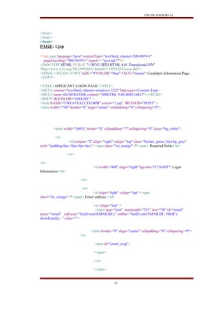 ONLINE JOB PORTAL
</form>
</body>
</html>
PAGE: 1.jsp
<%@ page language="java" contentType="text/html; charset=ISO-8859-1"
pageEncoding="ISO-8859-1" import = "java.sql.*"%>
<!DOCTYPE HTML PUBLIC "-//W3C//DTD HTML 4.01 Transitional//EN"
"http://www.w3c.org/TR/1999/REC-html401-19991224/loose.dtd">
<HTML><HEAD><FONT SIZE="4"COLOR="blue" FACE="roman">Candidate Information Page :
</FONT>
<TITLE>APPLICANT LOGIN PAGE</TITLE>
<META content="text/html; charset=windows-1252" http-equiv=Content-Type>
<META name=GENERATOR content="MSHTML 9.00.8080.16413"></HEAD>
<BODY BGCOLOR="#4EE2EC" >
<form NAME="CREATEACCTFORM" action="1.jsp" METHOD="POST" >
<table width="780" border="0" align="center" cellpadding="0" cellspacing="0">
<table width="100%" border="0" cellpadding="7" cellspacing="0" class="bg_white">
<tr>
<td colspan="2" align="right" valign="top" class="border_green_btm bg_grey"
style="padding:0px 10px 0px 0px;"><span class="txt_orange">*</span> Required fields</td>
</tr>
<tr>
<td width="400" align="right" bgcolor="#736AFF">Login
Information</td>
</tr>
<tr>
<td align="right" valign="top"><span
class="txt_orange">*</span> Email address:</td>
<td valign="top" >
<input type="text" maxlength="255" size="30" id="email"
name="email" onFocus="hintEvent('EMAILID');" onBlur="hintEvent('EMAILID', 'HIDE');
showEmail(); " value="">
<table border="0" align="center" cellpadding="0" cellspacing="0">
<tr>
<span id="email_msg">
</span>
</tr>
</table>
37
 