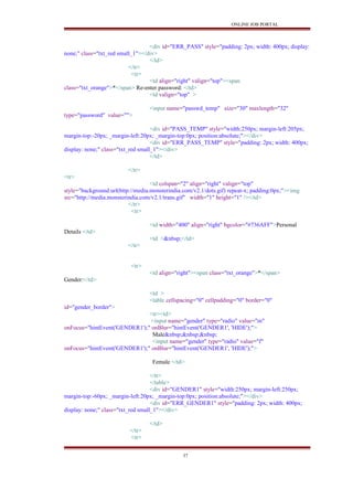 ONLINE JOB PORTAL
<div id="ERR_PASS" style="padding: 2px; width: 400px; display:
none;" class="txt_red small_1"></div>
</td>
</tr>
<tr>
<td align="right" valign="top"><span
class="txt_orange">*</span> Re-enter password: </td>
<td valign="top" >
<input name="passwd_temp" size="30" maxlength="32"
type="password" value="">
<div id="PASS_TEMP" style="width:250px; margin-left:205px;
margin-top:-20px; _margin-left:20px; _margin-top:0px; position:absolute;"></div>
<div id="ERR_PASS_TEMP" style="padding: 2px; width: 400px;
display: none;" class="txt_red small_1"></div>
</td>
</tr>
<tr>
<td colspan="2" align="right" valign="top"
style="background:url(http://media.monsterindia.com/v2.1/dots.gif) repeat-x; padding:0px;"><img
src="http://media.monsterindia.com/v2.1/trans.gif" width="1" height="1" /></td>
</tr>
<tr>
<td width="400" align="right" bgcolor="#736AFF">Personal
Details </td>
<td >&nbsp;</td>
</tr>
<tr>
<td align="right"><span class="txt_orange">*</span>
Gender:</td>
<td >
<table cellspacing="0" cellpadding="0" border="0"
id="gender_border">
<tr><td>
<input name="gender" type="radio" value="m"
onFocus="hintEvent('GENDER1');" onBlur="hintEvent('GENDER1', 'HIDE');">
Male&nbsp;&nbsp;&nbsp;
<input name="gender" type="radio" value="f"
onFocus="hintEvent('GENDER1');" onBlur="hintEvent('GENDER1', 'HIDE');">
Female </td>
</tr>
</table>
<div id="GENDER1" style="width:250px; margin-left:250px;
margin-top:-60px; _margin-left:20px; _margin-top:0px; position:absolute;"></div>
<div id="ERR_GENDER1" style="padding: 2px; width: 400px;
display: none;" class="txt_red small_1"></div>
</td>
</tr>
<tr>
37
 