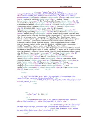 ONLINE JOB PORTAL
<select name="industry" size="8" id="industry"
onchange="loadFA(this,document.CREATEACCTFORM.jobCategory,0);displayAllFunction();"
onFocus="hintEvent('CUR_INDUSTRY');" onBlur="hintEvent('CUR_INDUSTRY', 'HIDE');"
multiple="multiple"><option value=''> - Select - </option><option value='65' >Any</option><option
value='4' >Automotive/ Ancillaries</option><option value='5' >Banking/ Financial
Services</option><option value='8' >Bio Technology & Life Sciences</option><option value='10'
>Chemicals/ Plastic/ Rubber</option><option value='11' >Construction</option><option value='13'
>Consumer Goods/ FMCG</option><option value='16' >Education</option><option value='17'
>Entertainment/ Media/ Publishing</option><option value='27' >Insurance</option><option
value='30' >ITES/ BPO/ KPO</option><option value='31' >IT/ Computers -
Hardware</option><option value='32' >IT/ Computers - Software</option><option value='34'
>Machinery/ Equipment Mfg.</option><option value='41' >Oil/ Gas/ Petroleum</option><option
value='42' >Pharmaceuticals</option><option value='45' >Power</option><option value='48' >Real
Estate</option><option value='49' >Retailing</option><option value='51' >Telecom</option><option
value='1' >Advertising</option><option value='2' >Agriculture/ Dairy Based</option><option
value='3' >Airlines</option><option value='6' >Beauty/Fitness/PersonalCare/SPA</option><option
value='7' >Beverages/ Liquor</option><option value='9' >Cement</option><option value='12'
>Consultancy</option><option value='14' >Courier/ Freight/ Transportation</option><option
value='15' >Dotcom</option><option value='18' >Fertilizer/ Pesticides</option><option value='19'
>Food & Packaged Food</option><option value='20' >Textiles / Yarn / Fabrics /
Garments</option><option value='21' >Gems & Jewellery</option><option value='22' >Government/
PSU/ Defence</option><option value='23' >Home Appliances (TV, Fridge, AC etc.)</option><option
value='24' >Hospitals/ Health Care</option><option value='25' >Hotels/ Restaurant</option><option
value='26' >Import / Export</option><option value='28' >Iron/ Steel</option><option value='29'
>ISP</option><option value='33' >Leather</option><option value='35' >Market
Research</option><option value='36' >Medical Transcription</option><option value='37'
>Mining</option><option value='38' >NGO</option><option value='39' >Non-Ferrous Metals
(Aluminium, Zinc etc.)</option><option value='40' >Office Equipment</option><option value='43'
>Paints</option><option value='44' >Paper</option><option value='46' >Printing/
Packaging</option><option value='47' >Public Relations (PR)</option><option value='50'
>Shipping</option><option value='66' >Sugar</option><option value='52' >Travel/
Tourism</option><option value='53' >Tyres</option><option value='54' >Wood</option><option
value='55' >Other</option></select> </td></tr>
</table>
<div id="CUR_INDUSTRY" style="width:250px; margin-left:285px; margin-top:-50px;
_margin-left:275px; _margin-top:-60px; position:absolute;"></div>
<div id="ERR_INDUS" style="padding: 2px; width: 400px; display: none;"
class="txt_red small_1"></div>
</td>
</tr>
<tr>
<td align="right"> Key skills: </td>
<td >
<input maxlength="100" size="35" id="keySkills" name="keySkills" type="text"
onFocus="hintEvent('SKILLS');" onBlur="hintEvent('SKILLS', 'HIDE');" value="">
<div id="SKILLS" style="width:330px; margin-
left:240px; margin-top:-20px; _margin-left:20px; _margin-top:0px; position:absolute;"></div>
<div id="ERR_KEYSKILL" style="padding:
2px; width: 400px; display: none;" class="txt_red small_1"></div>
</td>
</tr>
37
 