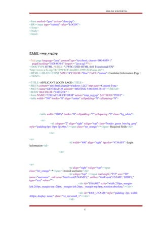 ONLINE JOB PORTAL
<form method="post" action="done.jsp">
<BR><input type="submit" value="LOGIN">
</form>
</body>
</html>
PAGE: emp_reg.jsp
<%@ page language="java" contentType="text/html; charset=ISO-8859-1"
pageEncoding="ISO-8859-1" import = "java.sql.*"%>
<!DOCTYPE HTML PUBLIC "-//W3C//DTD HTML 4.01 Transitional//EN"
"http://www.w3c.org/TR/1999/REC-html401-19991224/loose.dtd">
<HTML><HEAD><FONT SIZE="4"COLOR="blue" FACE="roman">Candidate Information Page :
</FONT>
<TITLE>APPLICANT LOGIN PAGE</TITLE>
<META content="text/html; charset=windows-1252" http-equiv=Content-Type>
<META name=GENERATOR content="MSHTML 9.00.8080.16413"></HEAD>
<BODY BGCOLOR="#4EE2EC" >
<form NAME="CREATEACCTFORM" action="emp_reg.jsp" METHOD="POST" >
<table width="780" border="0" align="center" cellpadding="0" cellspacing="0">
<table width="100%" border="0" cellpadding="7" cellspacing="0" class="bg_white">
<tr>
<td colspan="2" align="right" valign="top" class="border_green_btm bg_grey"
style="padding:0px 10px 0px 0px;"><span class="txt_orange">*</span> Required fields</td>
</tr>
<tr>
<td width="400" align="right" bgcolor="#736AFF">Login
Information</td>
</tr>
<tr>
<td align="right" valign="top"><span
class="txt_orange">*</span> Desired username:</td>
<td valign="top" ><input maxlength="255" size="30"
name="username" onFocus="hintEvent('UNAME');" onblur="hintEvent('UNAME', 'HIDE');"
type="text" value="">
<div id="UNAME" style="width:250px; margin-
left:205px; margin-top:-20px; _margin-left:20px; _margin-top:0px; position:absolute;"></div>
<div id="ERR_UNAME" style="padding: 2px; width:
400px; display: none;" class="txt_red small_1"></div>
</td>
37
 
