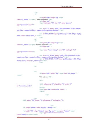 ONLINE JOB PORTAL
</tr>
<tr>
<td align="right" valign="top"><span
class="txt_orange">*</span> Choose a password: </td>
<td valign="top" >
<input maxlength="32" size="30" name="passwd"
type="password" value="">
<div id="PASS" style="width:250px; margin-left:205px; margin-
top:-20px; _margin-left:20px; _margin-top:0px; position:absolute;"></div>
<div id="ERR_PASS" style="padding: 2px; width: 400px; display:
none;" class="txt_red small_1"></div>
</td>
</tr>
<tr>
<td align="right" valign="top"><span
class="txt_orange">*</span> Re-enter password: </td>
<td valign="top" >
<input name="passwd_temp" size="30" maxlength="32"
type="password" value="">
<div id="PASS_TEMP" style="width:250px; margin-left:205px;
margin-top:-20px; _margin-left:20px; _margin-top:0px; position:absolute;"></div>
<div id="ERR_PASS_TEMP" style="padding: 2px; width: 400px;
display: none;" class="txt_red small_1"></div>
</td>
</tr>
<tr>
<td align="right" valign="top"><span class="txt_orange">*
</span>
Web address: </td>
<td >
<table cellspacing="0" cellpadding="0" border="0"
id="currentloc_border">
<tr><td>
<input type="text" name="web" value="">
</table>
</td>
</tr>
<table width="350" border="0" cellpadding="0" cellspacing="0">
<tr>
<td valign="bottom" class="bg_grey" >&nbsp;</td>
<td height="40" valign="bottom" class="bg_grey"><span class="button"><span>
<input type="submit" name="submit1"
value="Submit"></span></span>
37
 