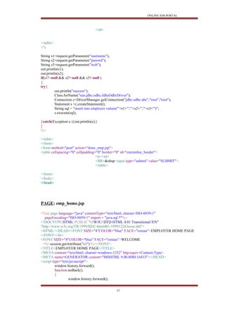 ONLINE JOB PORTAL
</td>
</table>
<%
String s1=request.getParameter("username");
String s2=request.getParameter("passwd");
String s3=request.getParameter("web");
out.println(s1);
out.println(s2);
if(s1!=null && s2!=null && s3!=null )
{
try{
out.println("success");
Class.forName("sun.jdbc.odbc.JdbcOdbcDriver");
Connection c=DriverManager.getConnection("jdbc:odbc:abc","root","root");
Statement s =c.createStatement();
String sql = "insert into employer values('"+s1+"','"+s2+"','"+s3+"')";
s.execute(sql);
}catch(Exception e ){out.println(e);}
}
%>
</table>
</form>
<form method="post" action="done_emp.jsp">
<table cellspacing="0" cellpadding="0" border="0" id="currentloc_border">
<tr><td>
<BR>&nbsp<input type="submit" value="SUBMIT">
</table>
</form>
</body>
</html>
PAGE: emp_home.jsp
<%@ page language="java" contentType="text/html; charset=ISO-8859-1"
pageEncoding="ISO-8859-1" import = "java.sql.*"%>
<!DOCTYPE HTML PUBLIC "-//W3C//DTD HTML 4.01 Transitional//EN"
"http://www.w3c.org/TR/1999/REC-html401-19991224/loose.dtd">
<HTML><HEAD><FONT SIZE="4"COLOR="blue" FACE="roman">EMPLOYER HOME PAGE
</FONT><br>
<FONT SIZE="4"COLOR="blue" FACE="roman">WELCOME
<%=session.getAttribute("x1") %></FONT>
<TITLE>EMPLOYER HOME PAGE</TITLE>
<META content="text/html; charset=windows-1252" http-equiv=Content-Type>
<META name=GENERATOR content="MSHTML 9.00.8080.16413"></HEAD>
<script type="text/javascript">
window.history.forward();
function.noBack();
{
window.history.forward();
37
 
