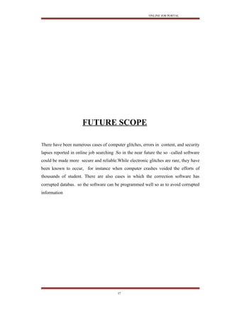 ONLINE JOB PORTAL
FUTURE SCOPE
There have been numerous cases of computer glitches, errors in content, and security
lapses reported in online job searching .So in the near future the so –called software
could be made more secure and reliable.While electronic glitches are rare, they have
been known to occur, for instance when computer crashes voided the efforts of
thousands of student. There are also cases in which the correction software has
corrupted databas. so the software can be programmed well so as to avoid corrupted
information
37
 