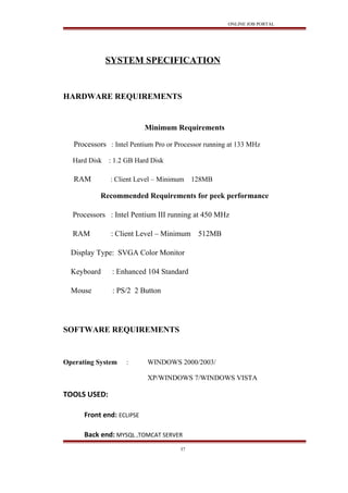 ONLINE JOB PORTAL
SYSTEM SPECIFICATION
HARDWARE REQUIREMENTS
Minimum Requirements
Processors : Intel Pentium Pro or Processor running at 133 MHz
Hard Disk : 1.2 GB Hard Disk
RAM : Client Level – Minimum 128MB
Recommended Requirements for peek performance
Processors : Intel Pentium III running at 450 MHz
RAM : Client Level – Minimum 512MB
Display Type: SVGA Color Monitor
Keyboard : Enhanced 104 Standard
Mouse : PS/2 2 Button
SOFTWARE REQUIREMENTS
Operating System : WINDOWS 2000/2003/
XP/WINDOWS 7/WINDOWS VISTA
TOOLS USED:
Front end: ECLIPSE
Back end: MYSQL ,TOMCAT SERVER
37
 