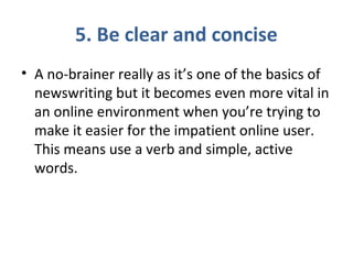 5. Be clear and concise
• A no-brainer really as it’s one of the basics of
newswriting but it becomes even more vital in
an online environment when you’re trying to
make it easier for the impatient online user.
This means use a verb and simple, active
words.
 