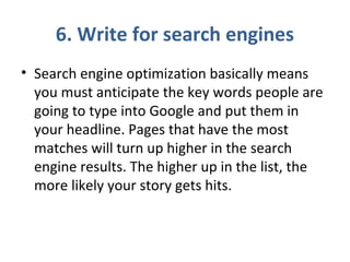 6. Write for search engines
• Search engine optimization basically means
you must anticipate the key words people are
going to type into Google and put them in
your headline. Pages that have the most
matches will turn up higher in the search
engine results. The higher up in the list, the
more likely your story gets hits.
 