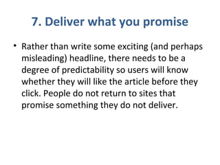 7. Deliver what you promise
• Rather than write some exciting (and perhaps
misleading) headline, there needs to be a
degree of predictability so users will know
whether they will like the article before they
click. People do not return to sites that
promise something they do not deliver.
 