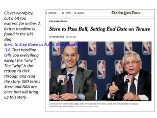 Clever wordplay,
but a bit too
esoteric for online. A
better headline is
found in the URL
slug:
Stern to Step Down as N.B.A. Commissioner in
’14. That headline
tells you everything
except the “why.”
The “why” is the
reason to click
through and read
the story. SEO terms
Stern and NBA are
ones that will bring
up this story.
 
