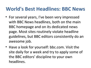 World's Best Headlines: BBC News
• For several years, I've been very impressed
with BBC News headlines, both on the main
BBC homepage and on its dedicated news
page. Most sites routinely violate headline
guidelines, but BBC editors consistently do an
awesome job.
• Have a look for yourself: bbc.com. Visit the
site daily for a week and try to apply some of
the BBC editors' discipline to your own
headlines.
 