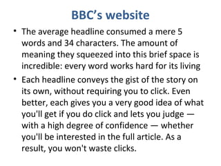 BBC’s website
• The average headline consumed a mere 5
words and 34 characters. The amount of
meaning they squeezed into this brief space is
incredible: every word works hard for its living
• Each headline conveys the gist of the story on
its own, without requiring you to click. Even
better, each gives you a very good idea of what
you'll get if you do click and lets you judge —
with a high degree of confidence — whether
you'll be interested in the full article. As a
result, you won't waste clicks.
 