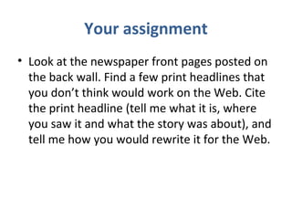 Your assignment
• Look at the newspaper front pages posted on
the back wall. Find a few print headlines that
you don’t think would work on the Web. Cite
the print headline (tell me what it is, where
you saw it and what the story was about), and
tell me how you would rewrite it for the Web.
 