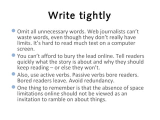 Write tightly
Omit all unnecessary words. Web journalists can’t
waste words, even though they don’t really have
limits. It’s hard to read much text on a computer
screen.
You can’t afford to bury the lead online. Tell readers
quickly what the story is about and why they should
keep reading – or else they won’t.
Also, use active verbs. Passive verbs bore readers.
Bored readers leave. Avoid redundancy.
One thing to remember is that the absence of space
limitations online should not be viewed as an
invitation to ramble on about things.
 