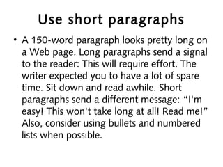 Use short paragraphs
• A 150-word paragraph looks pretty long on
a Web page. Long paragraphs send a signal
to the reader: This will require effort. The
writer expected you to have a lot of spare
time. Sit down and read awhile. Short
paragraphs send a different message: “I'm
easy! This won't take long at all! Read me!”
Also, consider using bullets and numbered
lists when possible.
 