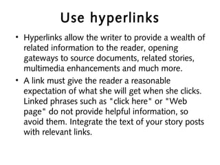 Use hyperlinks
• Hyperlinks allow the writer to provide a wealth of
related information to the reader, opening
gateways to source documents, related stories,
multimedia enhancements and much more.
• A link must give the reader a reasonable
expectation of what she will get when she clicks.
Linked phrases such as "click here" or "Web
page" do not provide helpful information, so
avoid them. Integrate the text of your story posts
with relevant links.
 