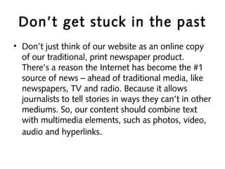 Don’t get stuck in the past
• Don’t just think of our website as an online copy
of our traditional, print newspaper product.
There’s a reason the Internet has become the #1
source of news – ahead of traditional media, like
newspapers, TV and radio. Because it allows
journalists to tell stories in ways they can’t in other
mediums. So, our content should combine text
with multimedia elements, such as photos, video,
audio and hyperlinks.
 