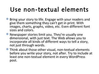 Use non-textual elements
Bring your story to life. Engage with your readers and
give them something they can't get in print. With
images, charts, graphs, video, etc. Even different font
sizes and colors.
Newspaper stories limit you. They’re usually one
dimensional, with just text. The Web allows you to
incorporate all kinds of different ways to tell a story,
not just through words.
Think about those other visual, non-textual elements
before you write your story, not after. Try to include at
least one non-textual element in every WordPress
post.
 