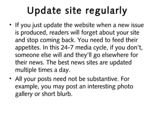 Update site regularly
• If you just update the website when a new issue
is produced, readers will forget about your site
and stop coming back. You need to feed their
appetites. In this 24-7 media cycle, if you don’t,
someone else will and they’ll go elsewhere for
their news. The best news sites are updated
multiple times a day.
• All your posts need not be substantive. For
example, you may post an interesting photo
gallery or short blurb.
 