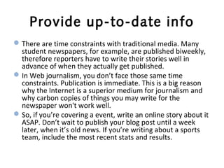 Provide up-to-date info
There are time constraints with traditional media. Many
student newspapers, for example, are published biweekly,
therefore reporters have to write their stories well in
advance of when they actually get published.
In Web journalism, you don’t face those same time
constraints. Publication is immediate. This is a big reason
why the Internet is a superior medium for journalism and
why carbon copies of things you may write for the
newspaper won't work well.
So, if you’re covering a event, write an online story about it
ASAP. Don’t wait to publish your blog post until a week
later, when it’s old news. If you’re writing about a sports
team, include the most recent stats and results.
 