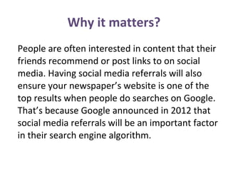 People are often interested in content that their
friends recommend or post links to on social
media. Having social media referrals will also
ensure your newspaper’s website is one of the
top results when people do searches on Google.
That’s because Google announced in 2012 that
social media referrals will be an important factor
in their search engine algorithm.
Why it matters?
 