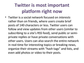 Twitter is most important
platform right now
• Twitter is a social network focused on interests
rather than on friends, where users create brief
posts of 140 characters or less. Twitter users can
follow and view updates from other users (similar to
subscribing to a site’s RSS feed), send public or semi-
private replies or have private conversations with
other users. Users can also search the entire network
in real-time for interesting topics or breaking news,
organize their streams with “hash tags” and lists, and
even add photos or video to their posts.
 