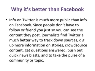 Why it’s better than Facebook
• Info on Twitter is much more public than info
on Facebook. Since people don’t have to
follow or friend you just so you can see the
content they post, journalists find Twitter a
much better way to track down sources, dig
up more information on stories, crowdsource
content, get questions answered, push out
quick news blasts, and to take the pulse of a
community or topic.
 