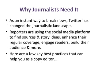 Why Journalists Need It
• As an instant way to break news, Twitter has
changed the journalistic landscape.
• Reporters are using the social media platform
to find sources & story ideas, enhance their
regular coverage, engage readers, build their
audience & more.
• Here are a few key best practices that can
help you as a copy editor…
 
