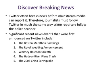 Discover Breaking News
• Twitter often breaks news before mainstream media
can report it. Therefore, journalists must follow
Twitter in much the same way crime reporters follow
the police scanner.
• Significant recent news events that were first
announced on Twitter include:
1. The Boston Marathon Bombings
2. The Royal Wedding Announcement
3. Whitney Houston’s Death
4. The Hudson River Plane Crash
5. The 2008 China Earthquake
 