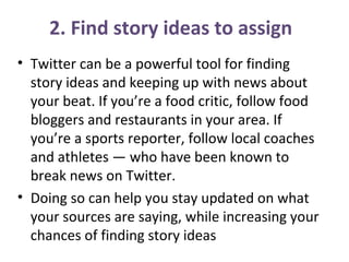 • Twitter can be a powerful tool for finding
story ideas and keeping up with news about
your beat. If you’re a food critic, follow food
bloggers and restaurants in your area. If
you’re a sports reporter, follow local coaches
and athletes — who have been known to
break news on Twitter.
• Doing so can help you stay updated on what
your sources are saying, while increasing your
chances of finding story ideas
2. Find story ideas to assign
 