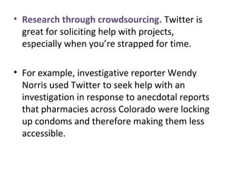 • Research through crowdsourcing. Twitter is
great for soliciting help with projects,
especially when you’re strapped for time.
• For example, investigative reporter Wendy
Norris used Twitter to seek help with an
investigation in response to anecdotal reports
that pharmacies across Colorado were locking
up condoms and therefore making them less
accessible.
 