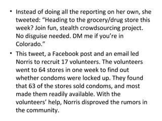 • Instead of doing all the reporting on her own, she
tweeted: “Heading to the grocery/drug store this
week? Join fun, stealth crowdsourcing project.
No disguise needed. DM me if you’re in
Colorado.”
• This tweet, a Facebook post and an email led
Norris to recruit 17 volunteers. The volunteers
went to 64 stores in one week to find out
whether condoms were locked up. They found
that 63 of the stores sold condoms, and most
made them readily available. With the
volunteers’ help, Norris disproved the rumors in
the community.
 