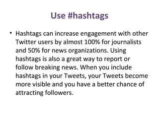 Use #hashtags
• Hashtags can increase engagement with other
Twitter users by almost 100% for journalists
and 50% for news organizations. Using
hashtags is also a great way to report or
follow breaking news. When you include
hashtags in your Tweets, your Tweets become
more visible and you have a better chance of
attracting followers.
 