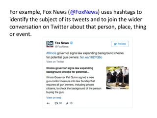 For example, Fox News (@FoxNews) uses hashtags to
identify the subject of its tweets and to join the wider
conversation on Twitter about that person, place, thing
or event.
 