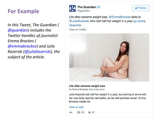 For Example
In this Tweet, The Guardian (
@guardian) includes the
Twitter handles of journalist
Emma Brockes (
@emmabrockes) and Julia
Kozerski (@juliakozerski), the
subject of the article.
 