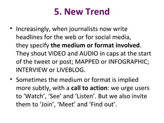 5. New Trend
• Increasingly, when journalists now write
headlines for the web or for social media,
they specify the medium or format involved.
They shout VIDEO and AUDIO in caps at the start
of the tweet or post; MAPPED or INFOGRAPHIC;
INTERVIEW or LIVEBLOG.
• Sometimes the medium or format is implied
more subtly, with a call to action: we urge users
to ‘Watch’, ‘See’ and ‘Listen’. But we also invite
them to ‘Join’, ‘Meet’ and ‘Find out’.
 