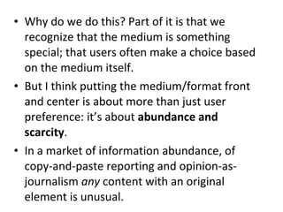 • Why do we do this? Part of it is that we
recognize that the medium is something
special; that users often make a choice based
on the medium itself.
• But I think putting the medium/format front
and center is about more than just user
preference: it’s about abundance and
scarcity.
• In a market of information abundance, of
copy-and-paste reporting and opinion-as-
journalism any content with an original
element is unusual.
 