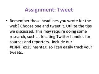 Assignment: Tweet
• Remember those headlines you wrote for the
web? Choose one and tweet it. Utilize the tips
we discussed. This may require doing some
research, such as locating Twitter handles for
sources and reporters. Include our
#DJNFTex15 hashtag, so I can easily track your
tweets.
 