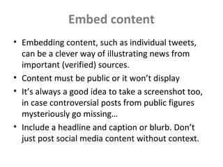 Embed content
• Embedding content, such as individual tweets,
can be a clever way of illustrating news from
important (verified) sources.
• Content must be public or it won’t display
• It’s always a good idea to take a screenshot too,
in case controversial posts from public figures
mysteriously go missing…
• Include a headline and caption or blurb. Don’t
just post social media content without context.
 